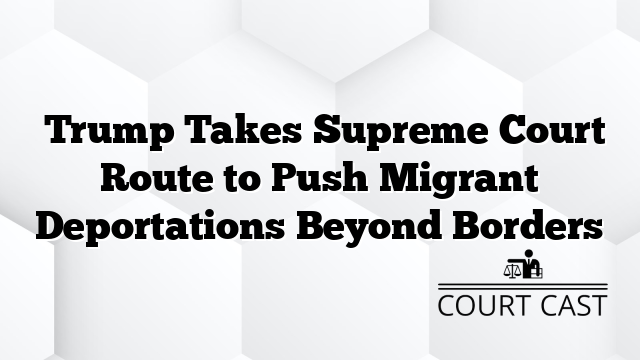  Trump Takes Supreme Court Route to Push Migrant Deportations Beyond Borders